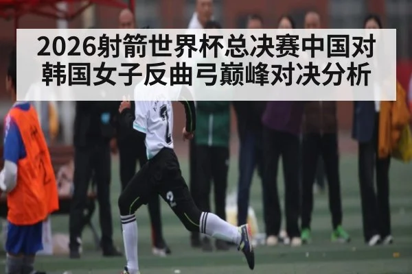 2026射箭世界杯总决赛中国对韩国女子反曲弓巅峰对决分析