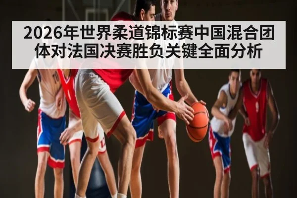 2026年世界柔道锦标赛中国混合团体对法国决赛胜负关键全面分析