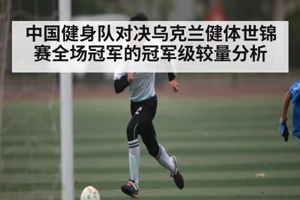 中国健身队对决乌克兰健体世锦赛全场冠军的冠军级较量分析